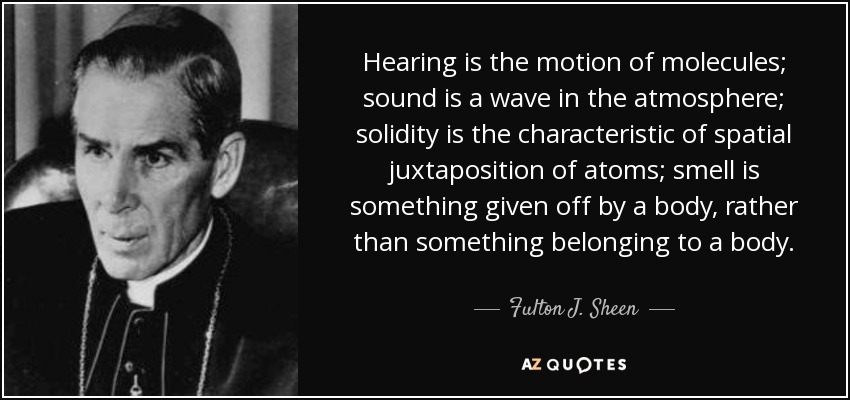 Hearing is the motion of molecules; sound is a wave in the atmosphere; solidity is the characteristic of spatial juxtaposition of atoms; smell is something given off by a body, rather than something belonging to a body. - Fulton J. Sheen
