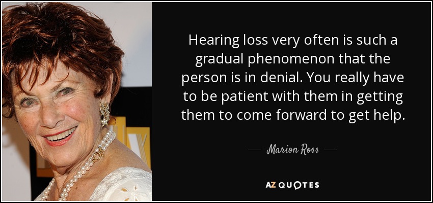 Hearing loss very often is such a gradual phenomenon that the person is in denial. You really have to be patient with them in getting them to come forward to get help. - Marion Ross