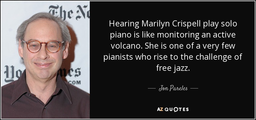 Hearing Marilyn Crispell play solo piano is like monitoring an active volcano. She is one of a very few pianists who rise to the challenge of free jazz. - Jon Pareles