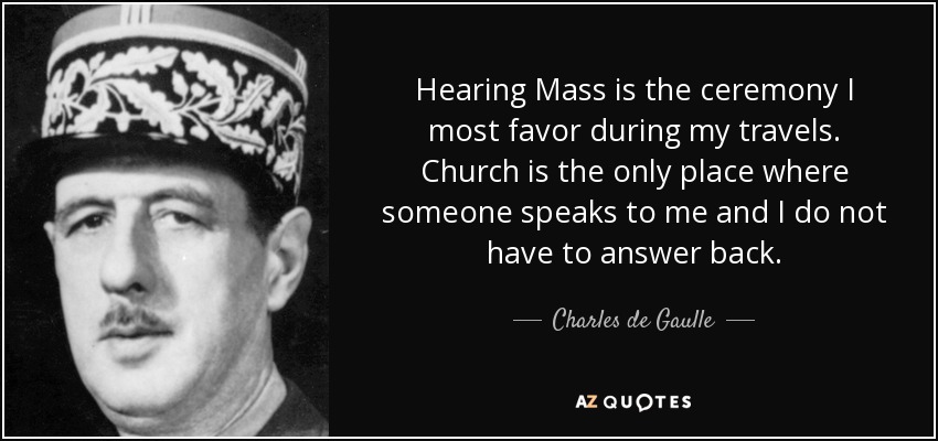 Hearing Mass is the ceremony I most favor during my travels. Church is the only place where someone speaks to me and I do not have to answer back. - Charles de Gaulle