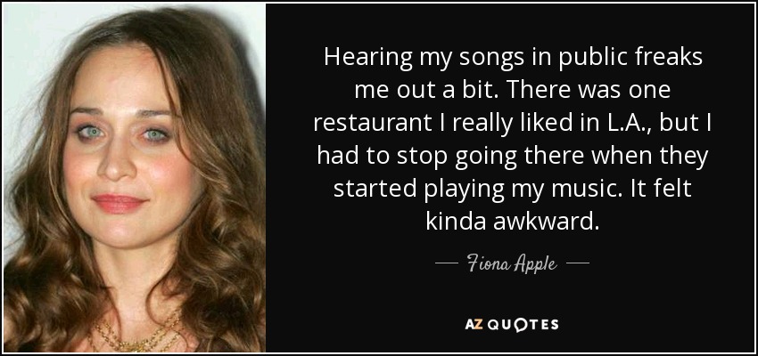 Hearing my songs in public freaks me out a bit. There was one restaurant I really liked in L.A., but I had to stop going there when they started playing my music. It felt kinda awkward. - Fiona Apple