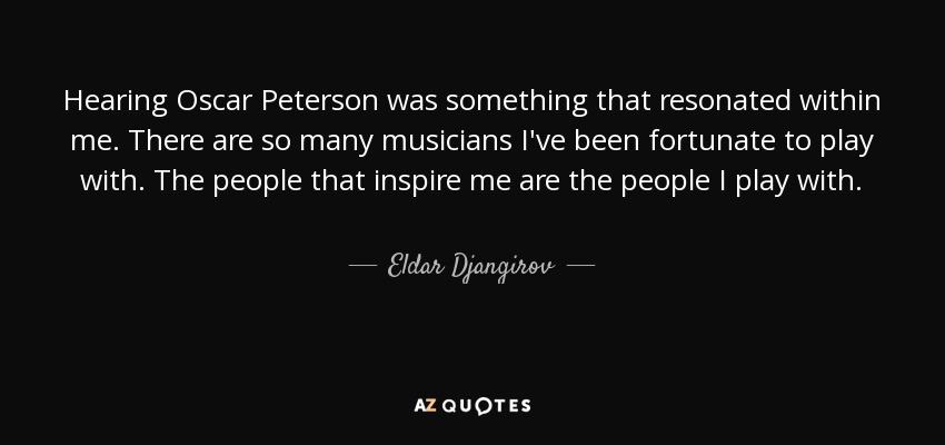 Hearing Oscar Peterson was something that resonated within me. There are so many musicians I've been fortunate to play with. The people that inspire me are the people I play with. - Eldar Djangirov