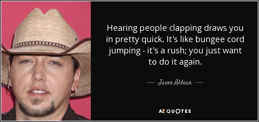 Hearing people clapping draws you in pretty quick. It's like bungee cord jumping - it's a rush; you just want to do it again. - Jason Aldean