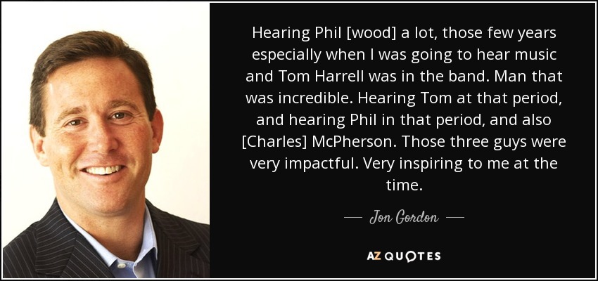 Hearing Phil [wood] a lot, those few years especially when I was going to hear music and Tom Harrell was in the band. Man that was incredible. Hearing Tom at that period, and hearing Phil in that period, and also [Charles] McPherson. Those three guys were very impactful. Very inspiring to me at the time. - Jon Gordon