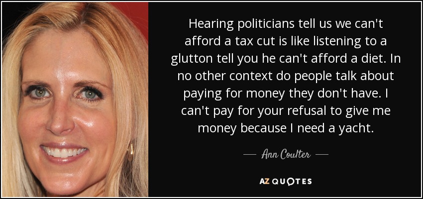 Hearing politicians tell us we can't afford a tax cut is like listening to a glutton tell you he can't afford a diet. In no other context do people talk about paying for money they don't have. I can't pay for your refusal to give me money because I need a yacht. - Ann Coulter