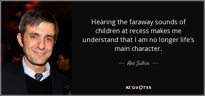 Hearing the faraway sounds of children at recess makes me understand that I am no longer life's main character. - Alec Sulkin