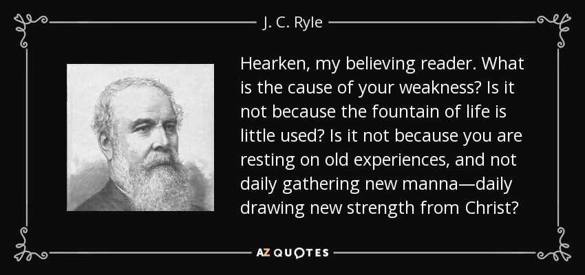 Hearken, my believing reader. What is the cause of your weakness? Is it not because the fountain of life is little used? Is it not because you are resting on old experiences, and not daily gathering new manna—daily drawing new strength from Christ? - J. C. Ryle
