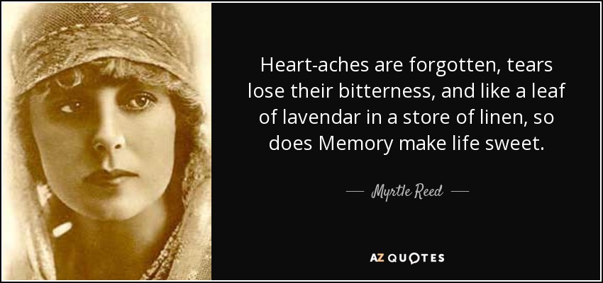 Heart-aches are forgotten, tears lose their bitterness, and like a leaf of lavendar in a store of linen, so does Memory make life sweet. - Myrtle Reed