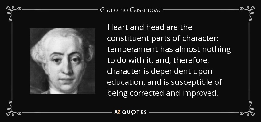 Heart and head are the constituent parts of character; temperament has almost nothing to do with it, and, therefore, character is dependent upon education, and is susceptible of being corrected and improved. - Giacomo Casanova