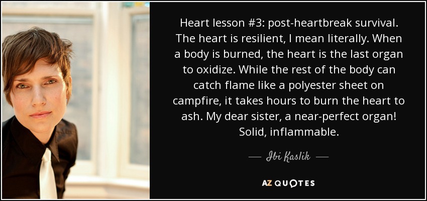 Heart lesson #3: post-heartbreak survival. The heart is resilient, I mean literally. When a body is burned, the heart is the last organ to oxidize. While the rest of the body can catch flame like a polyester sheet on campfire, it takes hours to burn the heart to ash. My dear sister, a near-perfect organ! Solid, inflammable. - Ibi Kaslik