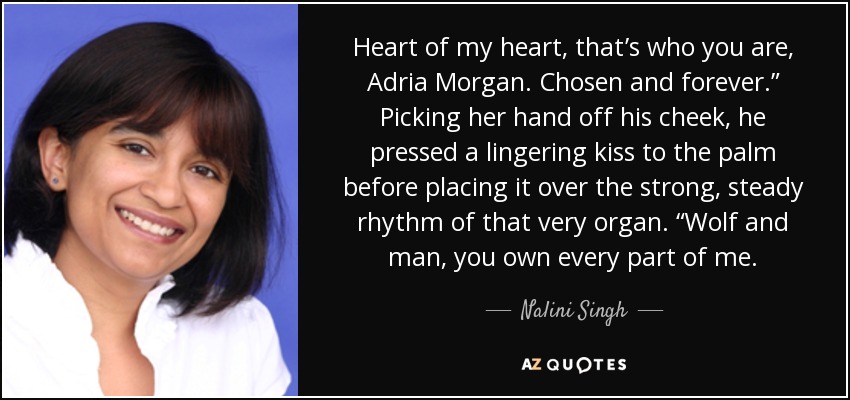Heart of my heart, that’s who you are, Adria Morgan. Chosen and forever.” Picking her hand off his cheek, he pressed a lingering kiss to the palm before placing it over the strong, steady rhythm of that very organ. “Wolf and man, you own every part of me. - Nalini Singh
