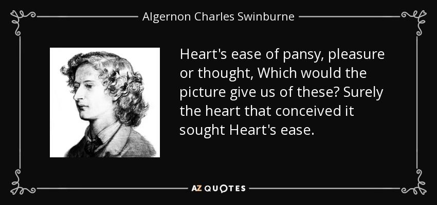 Heart's ease of pansy, pleasure or thought, Which would the picture give us of these? Surely the heart that conceived it sought Heart's ease. - Algernon Charles Swinburne