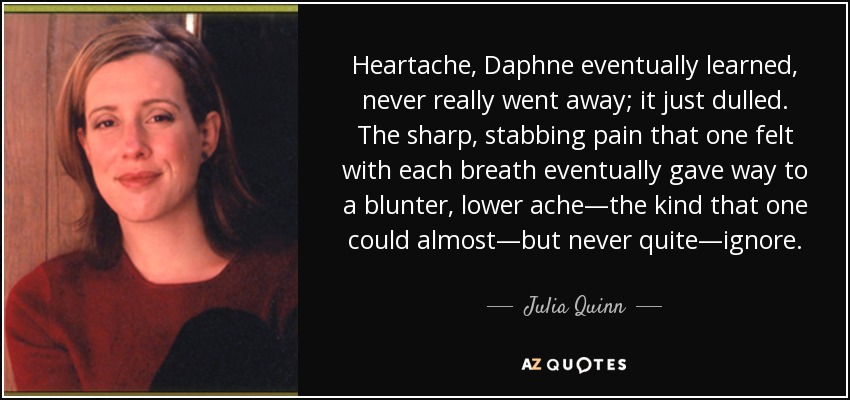 Heartache, Daphne eventually learned, never really went away; it just dulled. The sharp, stabbing pain that one felt with each breath eventually gave way to a blunter, lower ache—the kind that one could almost—but never quite—ignore. - Julia Quinn