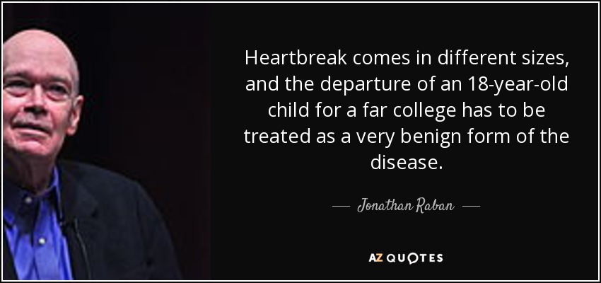 Heartbreak comes in different sizes, and the departure of an 18-year-old child for a far college has to be treated as a very benign form of the disease. - Jonathan Raban
