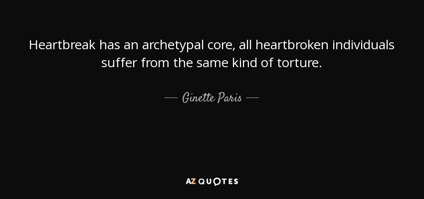 Heartbreak has an archetypal core, all heartbroken individuals suffer from the same kind of torture. - Ginette Paris