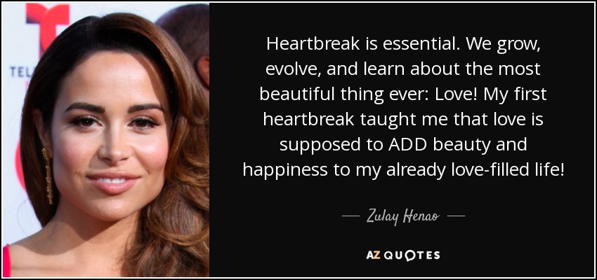 Heartbreak is essential. We grow, evolve, and learn about the most beautiful thing ever: Love! My first heartbreak taught me that love is supposed to ADD beauty and happiness to my already love-filled life! - Zulay Henao