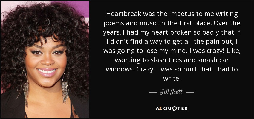 Heartbreak was the impetus to me writing poems and music in the first place. Over the years, I had my heart broken so badly that if I didn't find a way to get all the pain out, I was going to lose my mind. I was crazy! Like, wanting to slash tires and smash car windows. Crazy! I was so hurt that I had to write. - Jill Scott