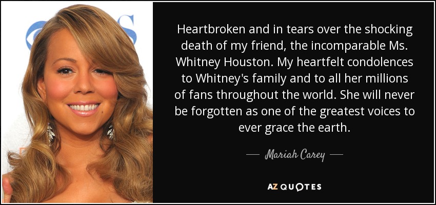 Heartbroken and in tears over the shocking death of my friend, the incomparable Ms. Whitney Houston. My heartfelt condolences to Whitney's family and to all her millions of fans throughout the world. She will never be forgotten as one of the greatest voices to ever grace the earth. - Mariah Carey