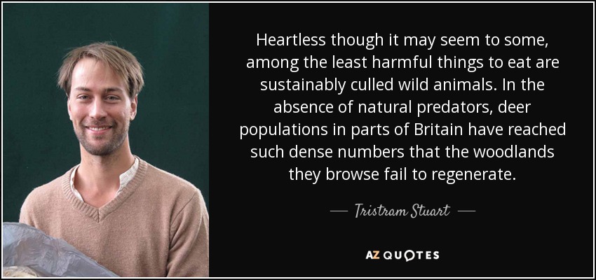 Heartless though it may seem to some, among the least harmful things to eat are sustainably culled wild animals. In the absence of natural predators, deer populations in parts of Britain have reached such dense numbers that the woodlands they browse fail to regenerate. - Tristram Stuart