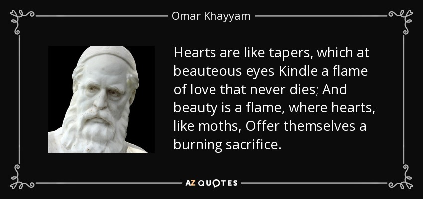 Hearts are like tapers, which at beauteous eyes Kindle a flame of love that never dies; And beauty is a flame, where hearts, like moths, Offer themselves a burning sacrifice. - Omar Khayyam