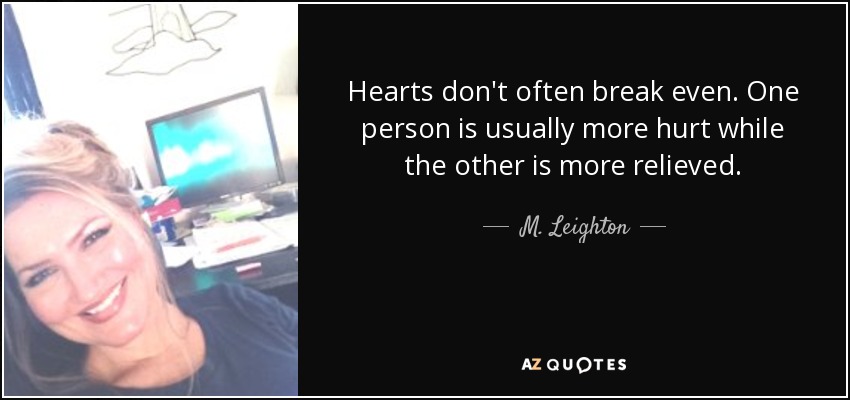 Hearts don't often break even. One person is usually more hurt while the other is more relieved. - M. Leighton