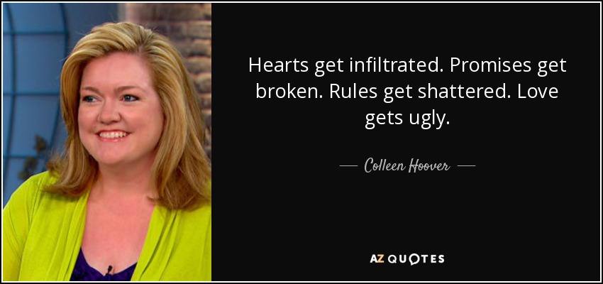Hearts get infiltrated. Promises get broken. Rules get shattered. Love gets ugly. - Colleen Hoover