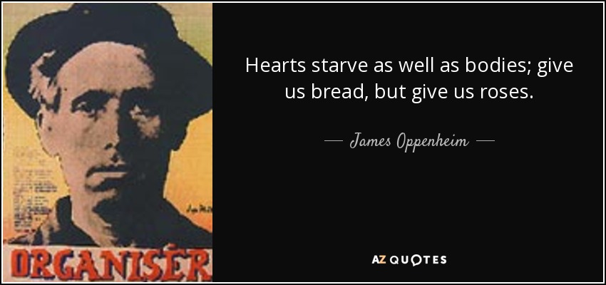Hearts starve as well as bodies; give us bread, but give us roses. - James Oppenheim