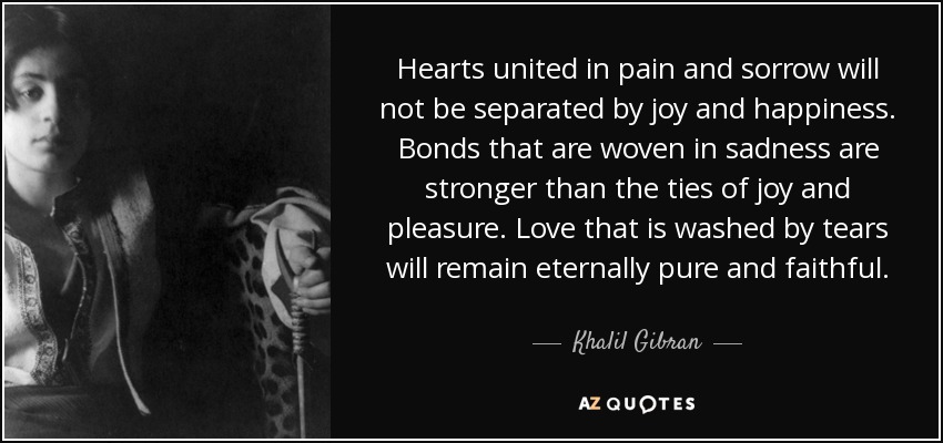 Hearts united in pain and sorrow will not be separated by joy and happiness. Bonds that are woven in sadness are stronger than the ties of joy and pleasure. Love that is washed by tears will remain eternally pure and faithful. - Khalil Gibran Hearts united in pain and sorrow will not be separated by joy and happiness. Bonds that are woven in sadness are stronger than the ties of joy and pleasure. Love that is washed by tears will remain eternally pure and faithful. - Khalil Gibran