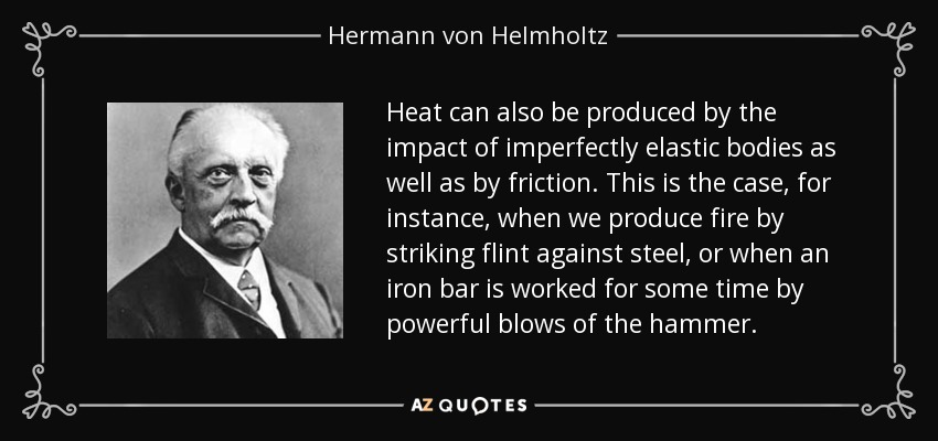 Heat can also be produced by the impact of imperfectly elastic bodies as well as by friction. This is the case, for instance, when we produce fire by striking flint against steel, or when an iron bar is worked for some time by powerful blows of the hammer. - Hermann von Helmholtz