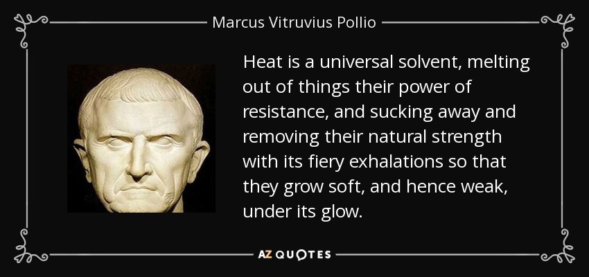 Heat is a universal solvent, melting out of things their power of resistance, and sucking away and removing their natural strength with its fiery exhalations so that they grow soft, and hence weak, under its glow. - Marcus Vitruvius Pollio