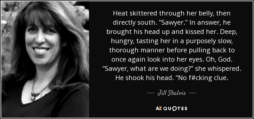 Heat skittered through her belly, then directly south. “Sawyer.” In answer, he brought his head up and kissed her. Deep, hungry, tasting her in a purposely slow, thorough manner before pulling back to once again look into her eyes. Oh, God. “Sawyer, what are we doing?” she whispered. He shook his head. “No f#cking clue. - Jill Shalvis