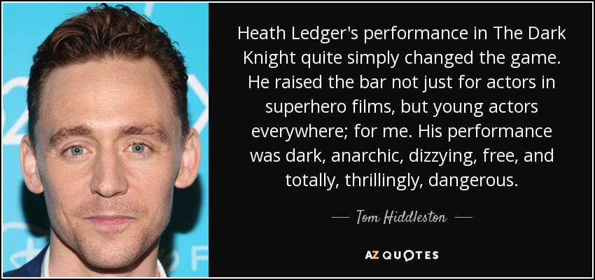 Heath Ledger's performance in The Dark Knight quite simply changed the game. He raised the bar not just for actors in superhero films, but young actors everywhere; for me. His performance was dark, anarchic, dizzying, free, and totally, thrillingly, dangerous. - Tom Hiddleston