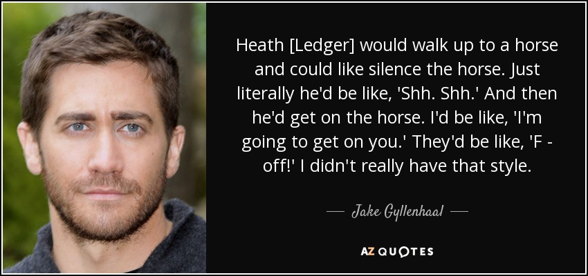 Heath [Ledger] would walk up to a horse and could like silence the horse. Just literally he'd be like, 'Shh. Shh.' And then he'd get on the horse. I'd be like, 'I'm going to get on you.' They'd be like, 'F - off!' I didn't really have that style. - Jake Gyllenhaal