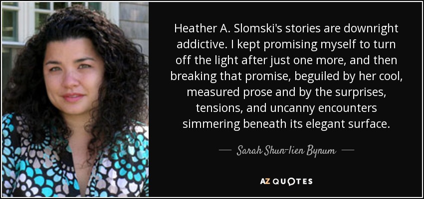 Heather A. Slomski's stories are downright addictive. I kept promising myself to turn off the light after just one more, and then breaking that promise, beguiled by her cool, measured prose and by the surprises, tensions, and uncanny encounters simmering beneath its elegant surface. - Sarah Shun-lien Bynum