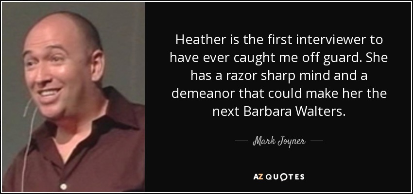 Heather is the first interviewer to have ever caught me off guard. She has a razor sharp mind and a demeanor that could make her the next Barbara Walters. - Mark Joyner