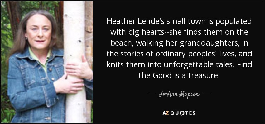 Heather Lende's small town is populated with big hearts--she finds them on the beach, walking her granddaughters, in the stories of ordinary peoples' lives, and knits them into unforgettable tales. Find the Good is a treasure. - Jo-Ann Mapson