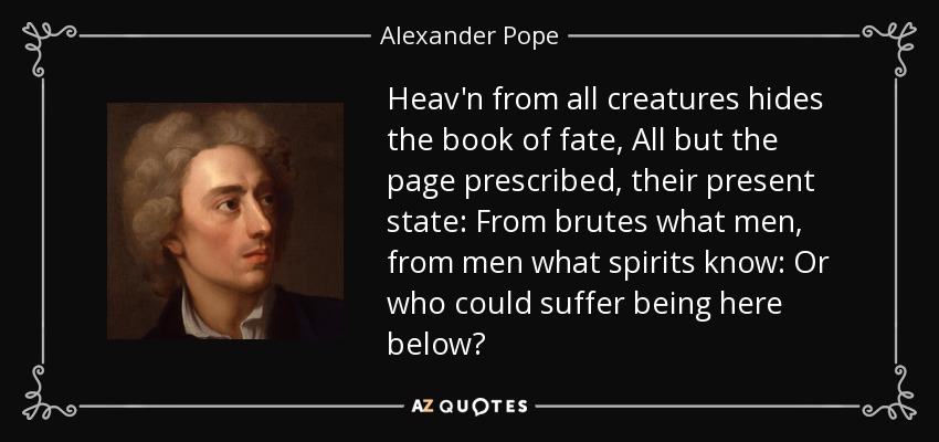 Heav'n from all creatures hides the book of fate, All but the page prescribed, their present state: From brutes what men, from men what spirits know: Or who could suffer being here below? - Alexander Pope
