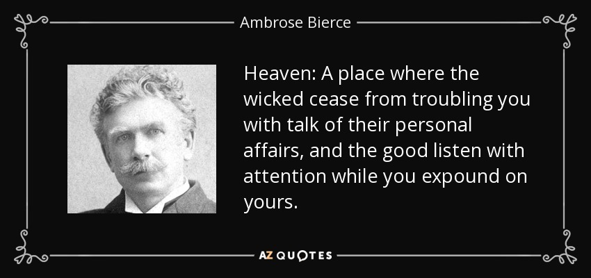 Heaven: A place where the wicked cease from troubling you with talk of their personal affairs, and the good listen with attention while you expound on yours. - Ambrose Bierce