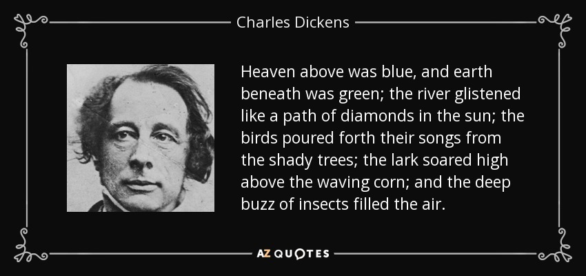 Heaven above was blue, and earth beneath was green; the river glistened like a path of diamonds in the sun; the birds poured forth their songs from the shady trees; the lark soared high above the waving corn; and the deep buzz of insects filled the air. - Charles Dickens