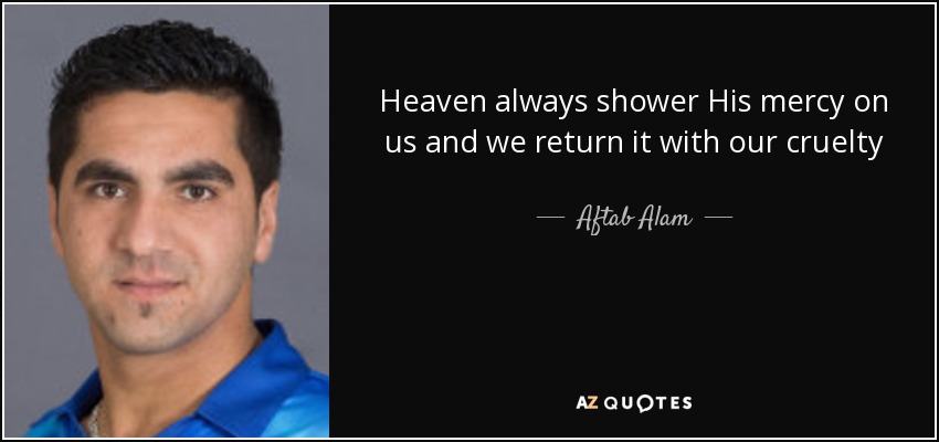 Heaven always shower His mercy on us and we return it with our cruelty - Aftab Alam