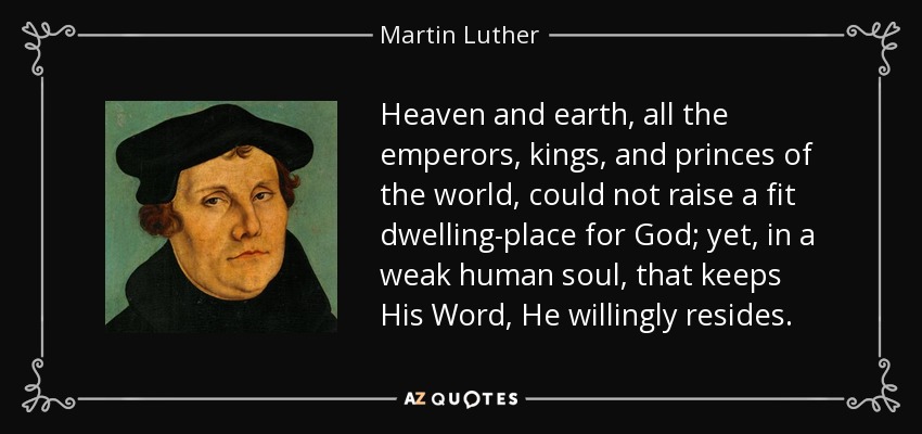 Heaven and earth, all the emperors, kings, and princes of the world, could not raise a fit dwelling-place for God; yet, in a weak human soul, that keeps His Word, He willingly resides. - Martin Luther
