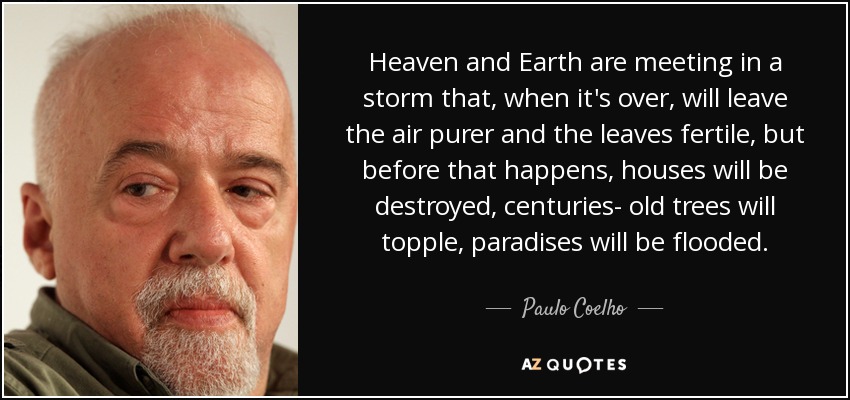 Heaven and Earth are meeting in a storm that, when it's over, will leave the air purer and the leaves fertile, but before that happens, houses will be destroyed, centuries- old trees will topple, paradises will be flooded. - Paulo Coelho