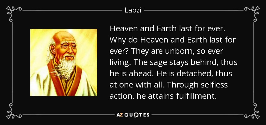 Heaven and Earth last for ever. Why do Heaven and Earth last for ever? They are unborn, so ever living. The sage stays behind, thus he is ahead. He is detached, thus at one with all. Through selfless action, he attains fulfillment. - Laozi