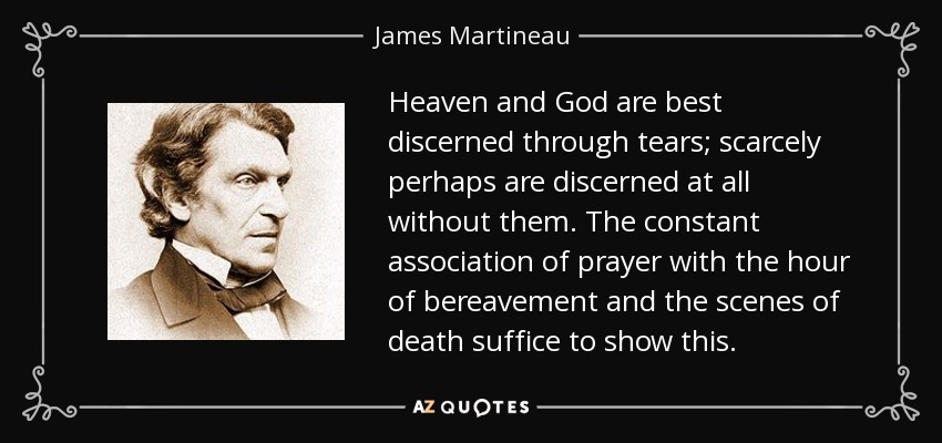 Heaven and God are best discerned through tears; scarcely perhaps are discerned at all without them. The constant association of prayer with the hour of bereavement and the scenes of death suffice to show this. - James Martineau