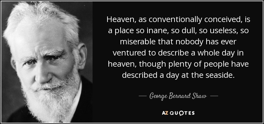 Heaven, as conventionally conceived, is a place so inane, so dull, so useless, so miserable that nobody has ever ventured to describe a whole day in heaven, though plenty of people have described a day at the seaside. - George Bernard Shaw