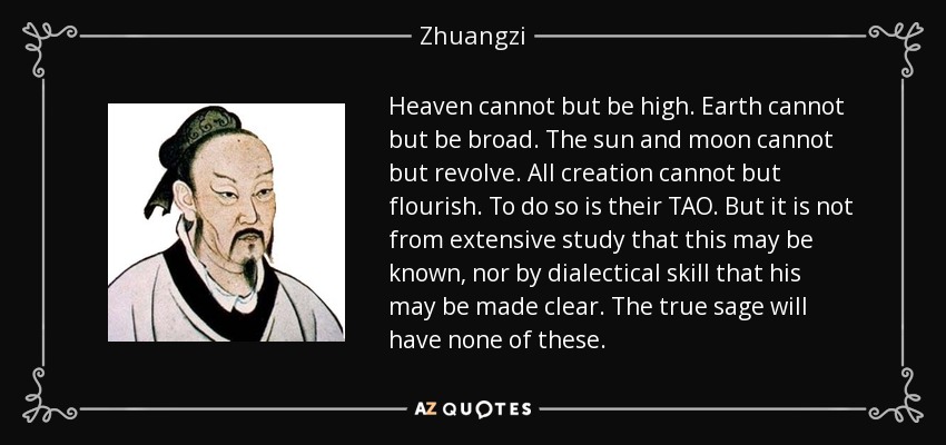Heaven cannot but be high. Earth cannot but be broad. The sun and moon cannot but revolve. All creation cannot but flourish. To do so is their TAO. But it is not from extensive study that this may be known, nor by dialectical skill that his may be made clear. The true sage will have none of these. - Zhuangzi