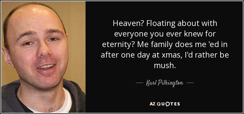 Heaven? Floating about with everyone you ever knew for eternity? Me family does me 'ed in after one day at xmas, I'd rather be mush. - Karl Pilkington