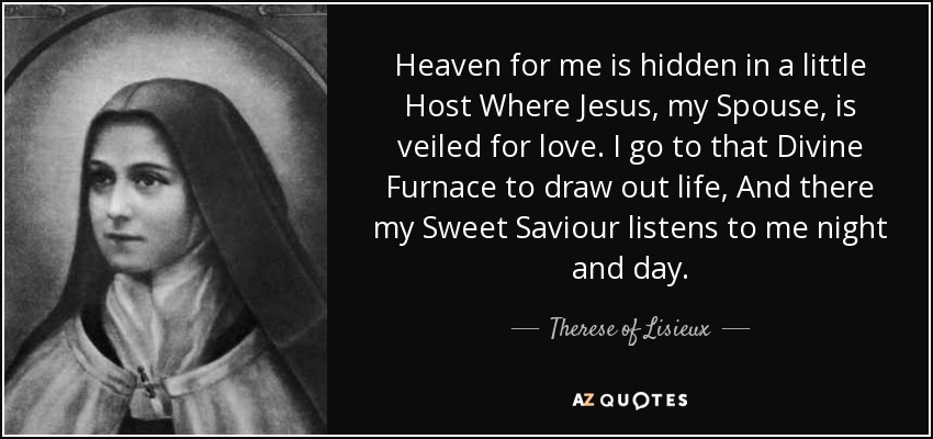 Heaven for me is hidden in a little Host Where Jesus, my Spouse, is veiled for love. I go to that Divine Furnace to draw out life, And there my Sweet Saviour listens to me night and day. - Therese of Lisieux