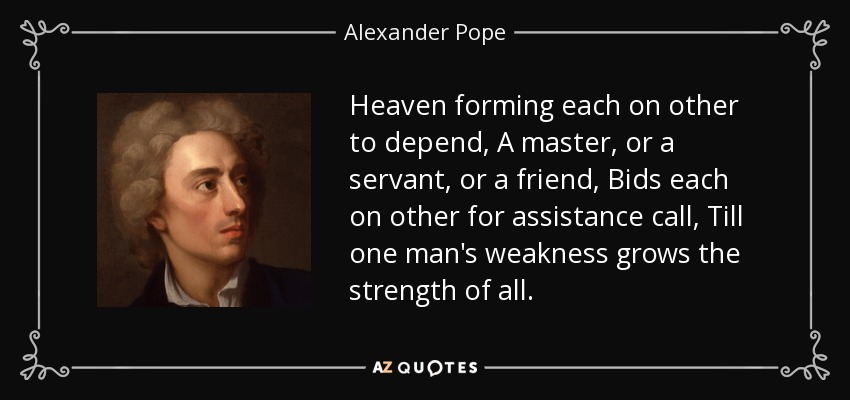 Heaven forming each on other to depend, A master, or a servant, or a friend, Bids each on other for assistance call, Till one man's weakness grows the strength of all. - Alexander Pope