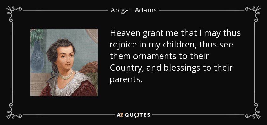 Heaven grant me that I may thus rejoice in my children, thus see them ornaments to their Country, and blessings to their parents. - Abigail Adams